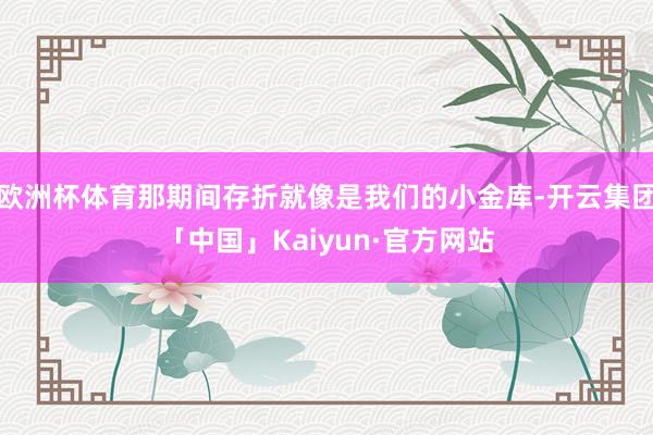 欧洲杯体育那期间存折就像是我们的小金库-开云集团「中国」Kaiyun·官方网站