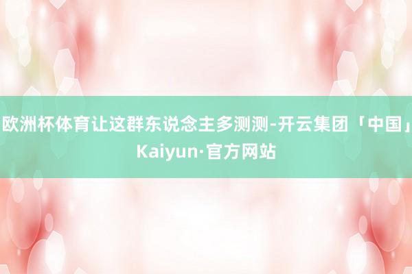 欧洲杯体育让这群东说念主多测测-开云集团「中国」Kaiyun·官方网站