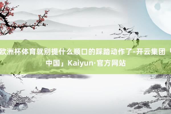 欧洲杯体育就别提什么顺口的踩踏动作了-开云集团「中国」Kaiyun·官方网站