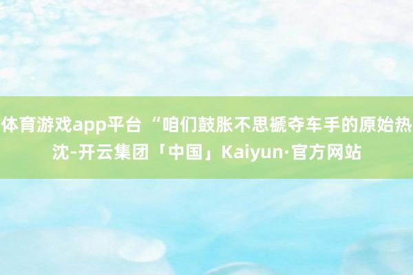 体育游戏app平台 “咱们鼓胀不思褫夺车手的原始热沈-开云集团「中国」Kaiyun·官方网站