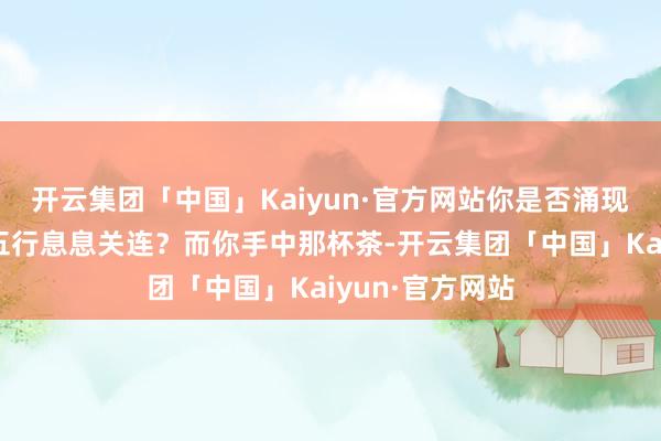 开云集团「中国」Kaiyun·官方网站你是否涌现每一种茶齐与五行息息关连？而你手中那杯茶-开云集团「中国」Kaiyun·官方网站