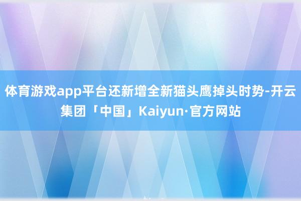 体育游戏app平台还新增全新猫头鹰掉头时势-开云集团「中国」Kaiyun·官方网站