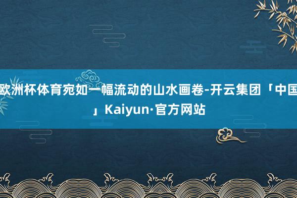 欧洲杯体育宛如一幅流动的山水画卷-开云集团「中国」Kaiyun·官方网站