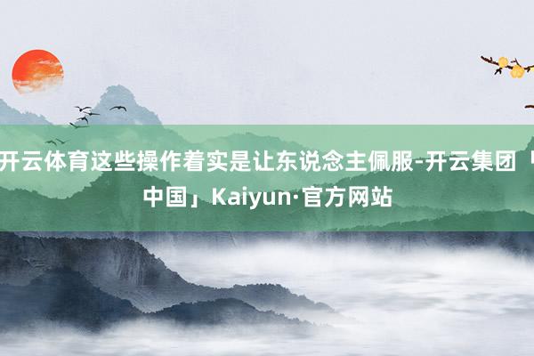 开云体育这些操作着实是让东说念主佩服-开云集团「中国」Kaiyun·官方网站