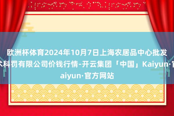 欧洲杯体育2024年10月7日上海农居品中心批发市集霸术科罚有限公司价钱行情-开云集团「中国」Kaiyun·官方网站