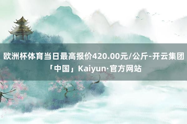 欧洲杯体育当日最高报价420.00元/公斤-开云集团「中国」Kaiyun·官方网站