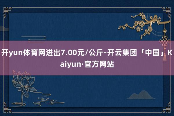 开yun体育网进出7.00元/公斤-开云集团「中国」Kaiyun·官方网站