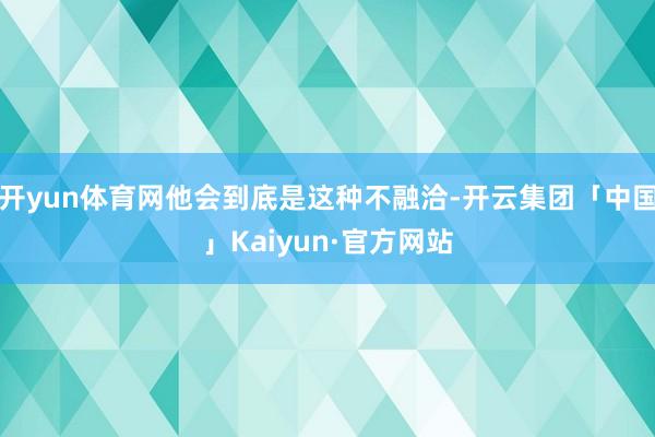 开yun体育网他会到底是这种不融洽-开云集团「中国」Kaiyun·官方网站