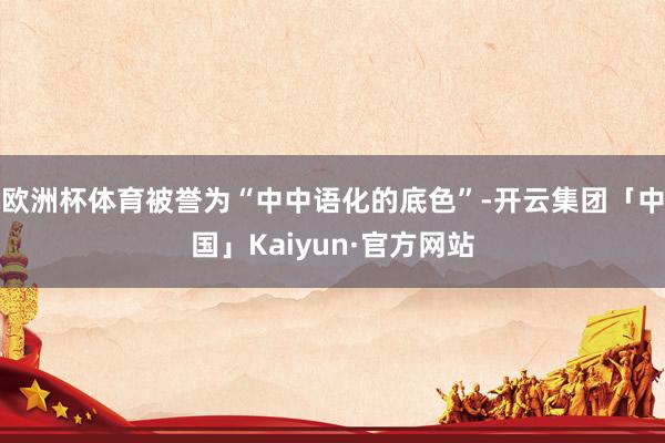 欧洲杯体育被誉为“中中语化的底色”-开云集团「中国」Kaiyun·官方网站