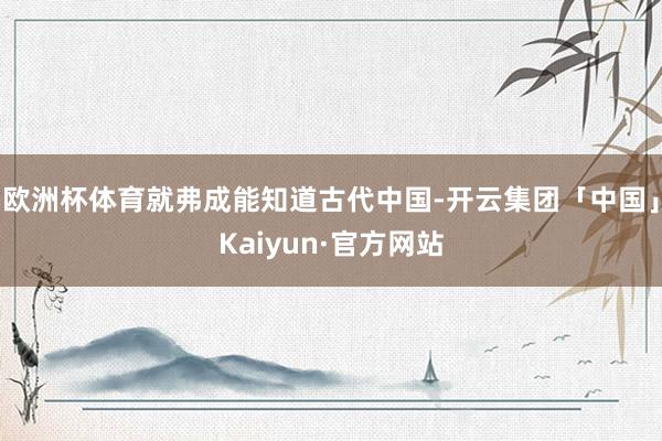 欧洲杯体育就弗成能知道古代中国-开云集团「中国」Kaiyun·官方网站