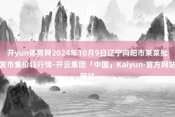 开yun体育网2024年10月9日辽宁向阳市果菜批发市集价钱行情-开云集团「中国」Kaiyun·官方网站