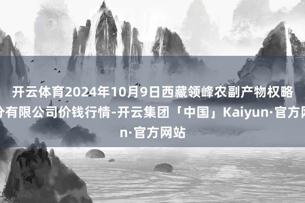 开云体育2024年10月9日西藏领峰农副产物权略处分有限公司价钱行情-开云集团「中国」Kaiyun·官方网站