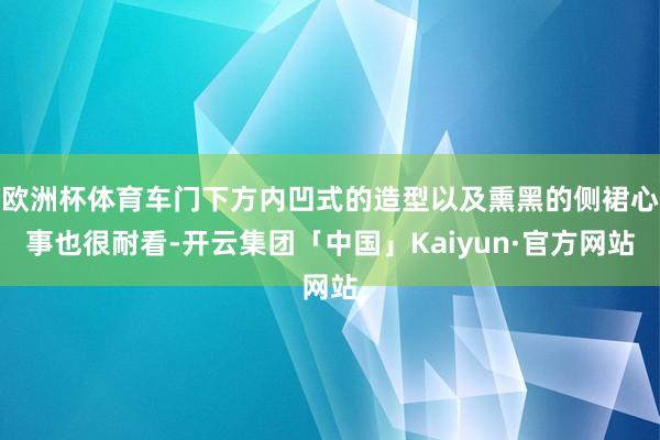 欧洲杯体育车门下方内凹式的造型以及熏黑的侧裙心事也很耐看-开云集团「中国」Kaiyun·官方网站