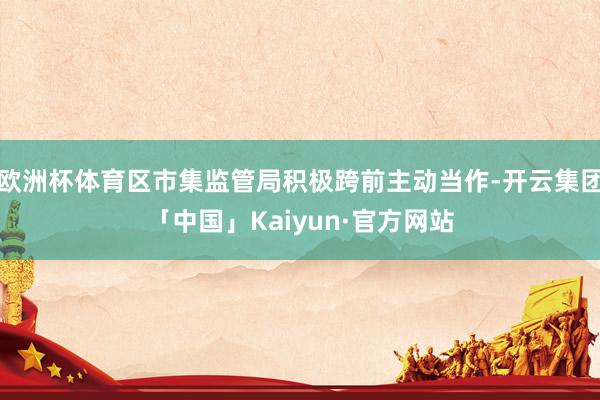 欧洲杯体育区市集监管局积极跨前主动当作-开云集团「中国」Kaiyun·官方网站