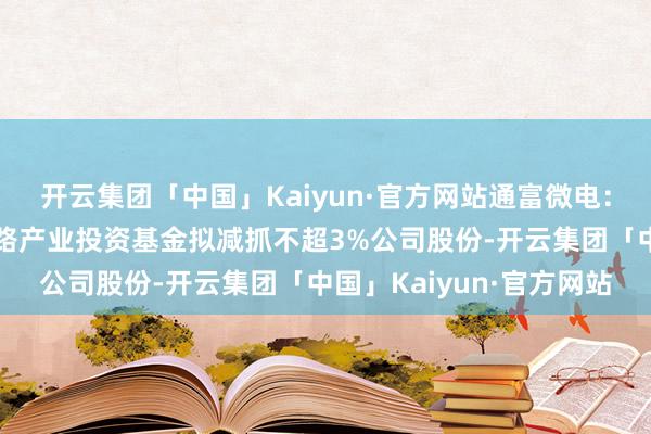 开云集团「中国」Kaiyun·官方网站通富微电：第二大鼓励国度集成电路产业投资基金拟减抓不超3%公司股份-开云集团「中国」Kaiyun·官方网站