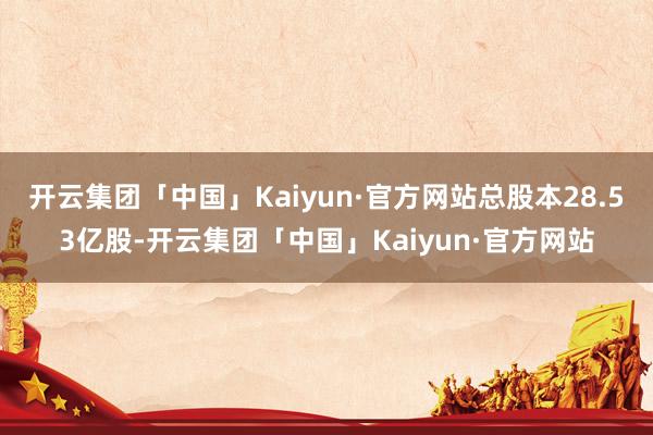 开云集团「中国」Kaiyun·官方网站总股本28.53亿股-开云集团「中国」Kaiyun·官方网站