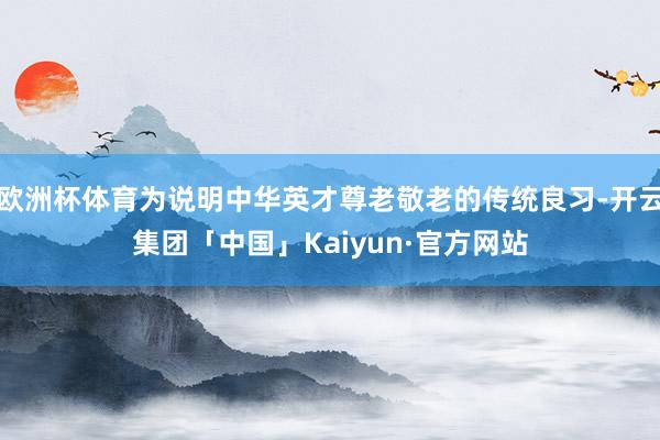 欧洲杯体育为说明中华英才尊老敬老的传统良习-开云集团「中国」Kaiyun·官方网站