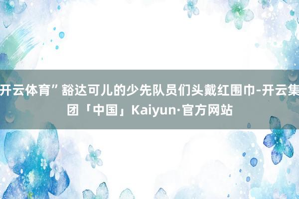 开云体育”豁达可儿的少先队员们头戴红围巾-开云集团「中国」Kaiyun·官方网站