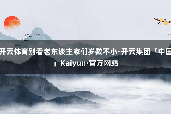 开云体育别看老东谈主家们岁数不小-开云集团「中国」Kaiyun·官方网站