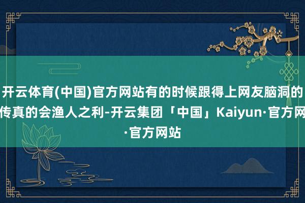 开云体育(中国)官方网站有的时候跟得上网友脑洞的宣传真的会渔人之利-开云集团「中国」Kaiyun·官方网站