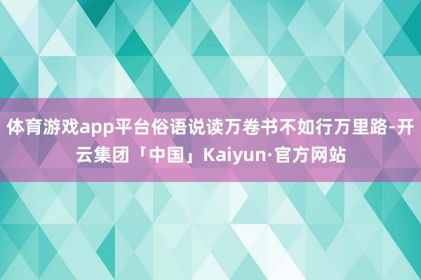 体育游戏app平台俗语说读万卷书不如行万里路-开云集团「中国」Kaiyun·官方网站