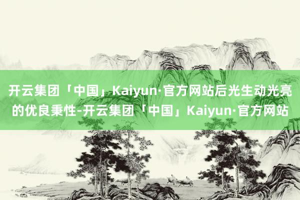 开云集团「中国」Kaiyun·官方网站后光生动光亮的优良秉性-开云集团「中国」Kaiyun·官方网站