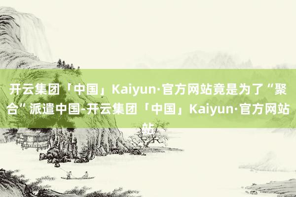 开云集团「中国」Kaiyun·官方网站竟是为了“聚合”派遣中国-开云集团「中国」Kaiyun·官方网站