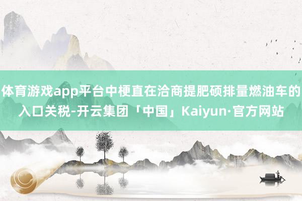 体育游戏app平台中梗直在洽商提肥硕排量燃油车的入口关税-开云集团「中国」Kaiyun·官方网站