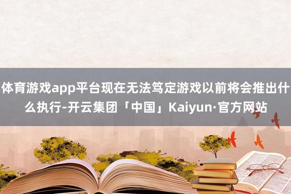 体育游戏app平台现在无法笃定游戏以前将会推出什么执行-开云集团「中国」Kaiyun·官方网站