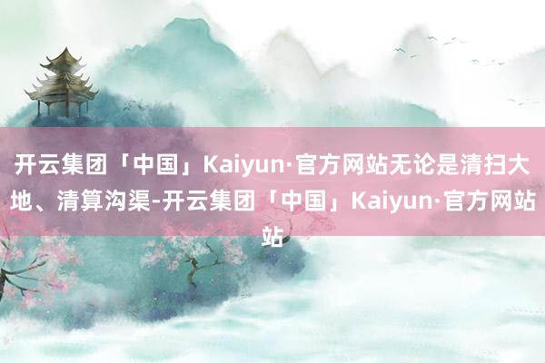 开云集团「中国」Kaiyun·官方网站无论是清扫大地、清算沟渠-开云集团「中国」Kaiyun·官方网站