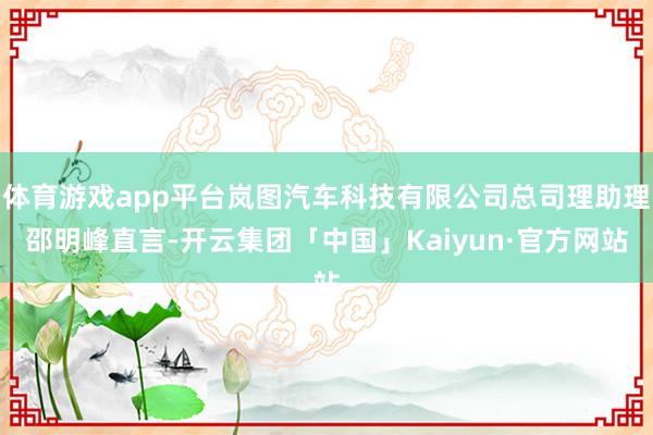 体育游戏app平台岚图汽车科技有限公司总司理助理邵明峰直言-开云集团「中国」Kaiyun·官方网站