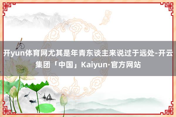 开yun体育网尤其是年青东谈主来说过于远处-开云集团「中国」Kaiyun·官方网站