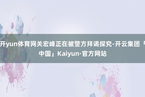 开yun体育网关宏峰正在被警方拜谒探究-开云集团「中国」Kaiyun·官方网站