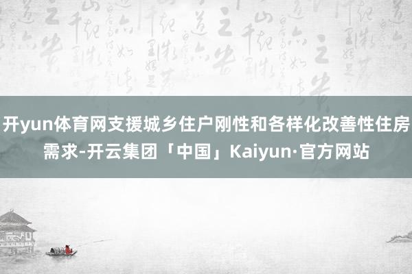 开yun体育网支援城乡住户刚性和各样化改善性住房需求-开云集团「中国」Kaiyun·官方网站