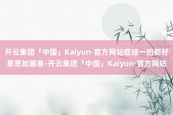 开云集团「中国」Kaiyun·官方网站症结一拍都好意思如画卷-开云集团「中国」Kaiyun·官方网站