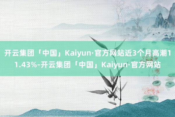 开云集团「中国」Kaiyun·官方网站近3个月高潮11.43%-开云集团「中国」Kaiyun·官方网站