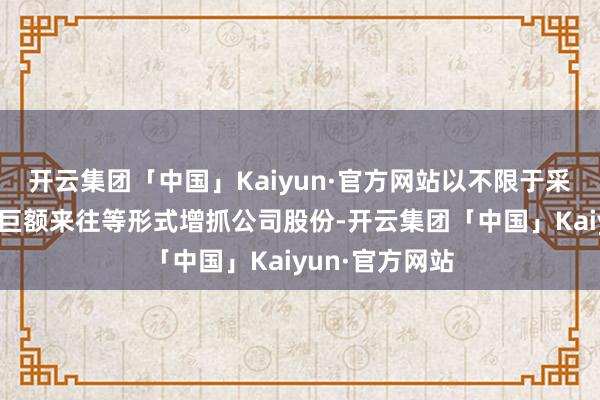 开云集团「中国」Kaiyun·官方网站以不限于采集竞价来往、巨额来往等形式增抓公司股份-开云集团「中国」Kaiyun·官方网站