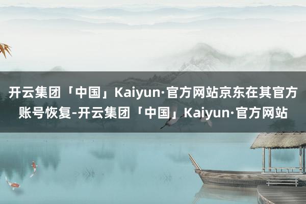 开云集团「中国」Kaiyun·官方网站京东在其官方账号恢复-开云集团「中国」Kaiyun·官方网站