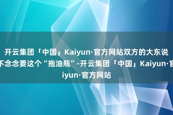 开云集团「中国」Kaiyun·官方网站双方的大东说念主都不念念要这个“拖油瓶”-开云集团「中国」Kaiyun·官方网站