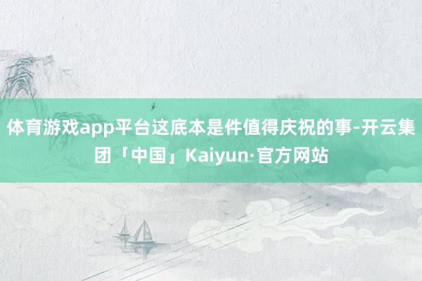 体育游戏app平台这底本是件值得庆祝的事-开云集团「中国」Kaiyun·官方网站