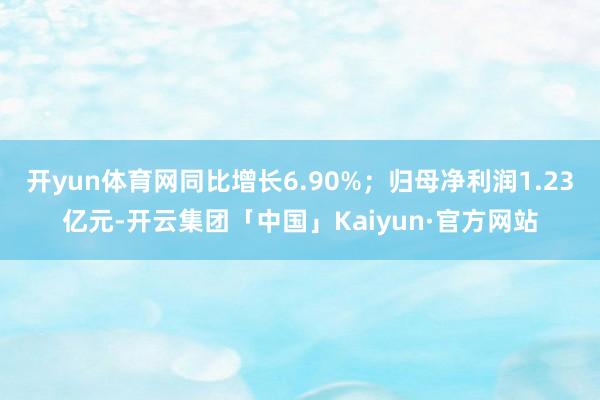 开yun体育网同比增长6.90%；归母净利润1.23亿元-开云集团「中国」Kaiyun·官方网站