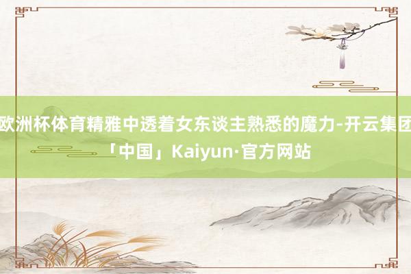 欧洲杯体育精雅中透着女东谈主熟悉的魔力-开云集团「中国」Kaiyun·官方网站