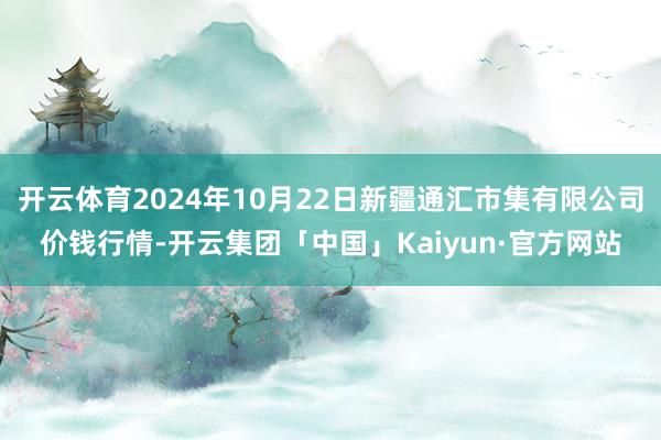 开云体育2024年10月22日新疆通汇市集有限公司价钱行情-开云集团「中国」Kaiyun·官方网站