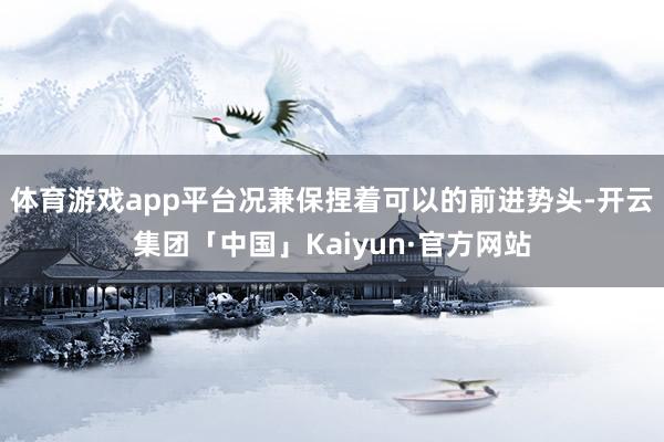 体育游戏app平台况兼保捏着可以的前进势头-开云集团「中国」Kaiyun·官方网站