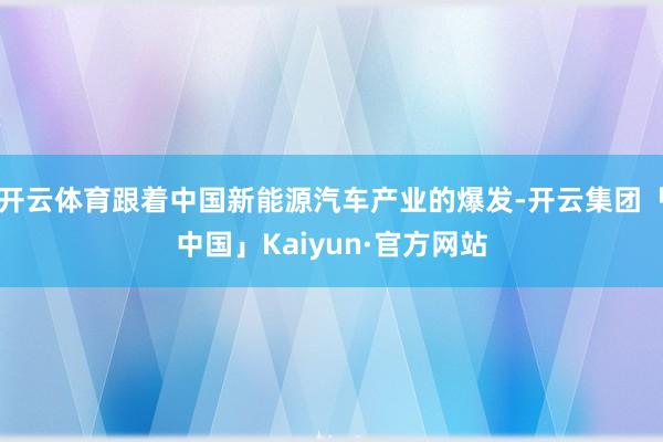 开云体育跟着中国新能源汽车产业的爆发-开云集团「中国」Kaiyun·官方网站