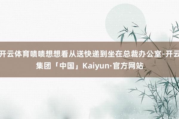 开云体育啧啧想想看从送快递到坐在总裁办公室-开云集团「中国」Kaiyun·官方网站