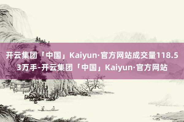 开云集团「中国」Kaiyun·官方网站成交量118.53万手-开云集团「中国」Kaiyun·官方网站