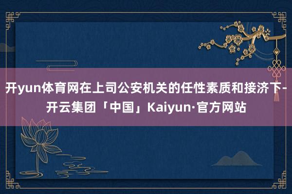 开yun体育网在上司公安机关的任性素质和接济下-开云集团「中国」Kaiyun·官方网站