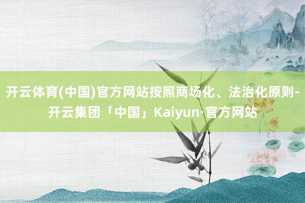 开云体育(中国)官方网站按照商场化、法治化原则-开云集团「中国」Kaiyun·官方网站