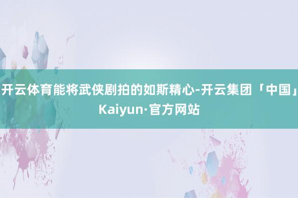 开云体育能将武侠剧拍的如斯精心-开云集团「中国」Kaiyun·官方网站